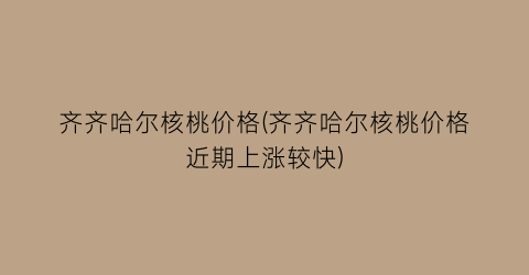 齐齐哈尔核桃价格(齐齐哈尔核桃价格近期上涨较快)