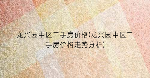 龙兴园中区二手房价格(龙兴园中区二手房价格走势分析)
