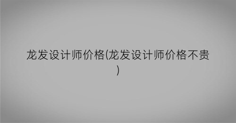 龙发设计师价格(龙发设计师价格不贵)