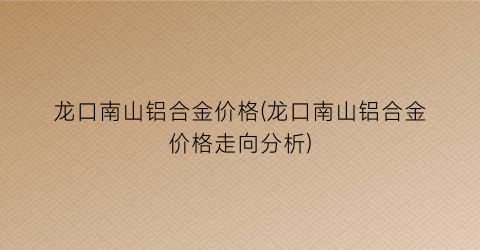龙口南山铝合金价格(龙口南山铝合金价格走向分析)