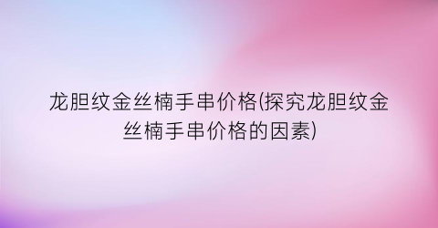龙胆纹金丝楠手串价格(探究龙胆纹金丝楠手串价格的因素)