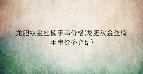 龙胆纹金丝楠手串价格(龙胆纹金丝楠手串价格介绍)