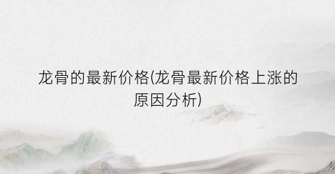龙骨的最新价格(龙骨最新价格上涨的原因分析)