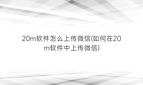 “20m软件怎么上传微信(如何在20m软件中上传微信)