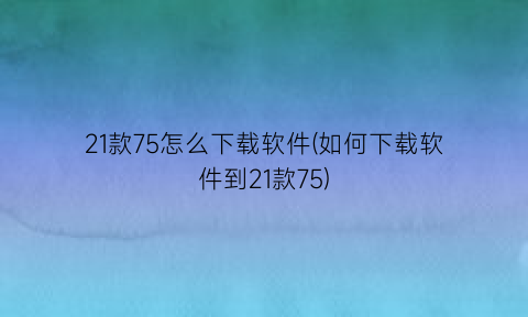 21款75怎么下载软件(如何下载软件到21款75)