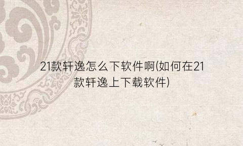 21款轩逸怎么下软件啊(如何在21款轩逸上下载软件)