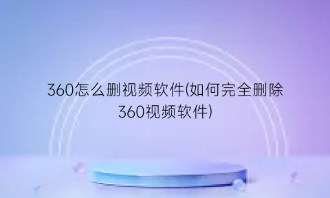 360怎么删视频软件(如何完全删除360视频软件)