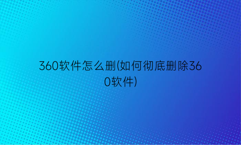 “360软件怎么删(如何彻底删除360软件)