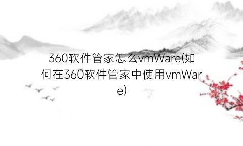 360软件管家怎么vmWare(如何在360软件管家中使用vmWare)
