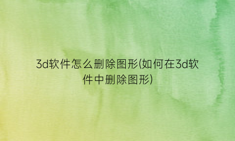 “3d软件怎么删除图形(如何在3d软件中删除图形)