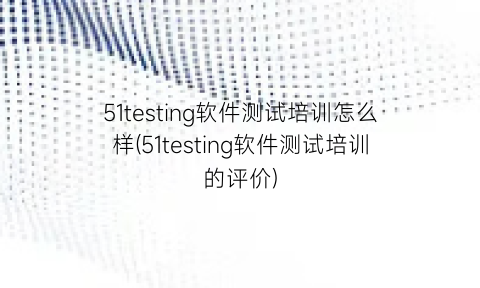 “51testing软件测试培训怎么样(51testing软件测试培训的评价)