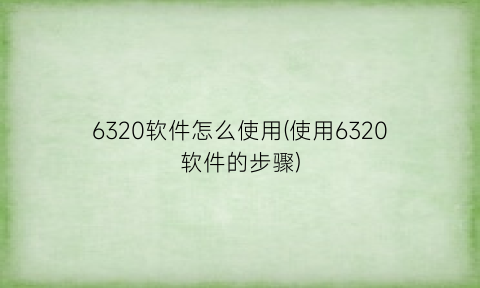 “6320软件怎么使用(使用6320软件的步骤)