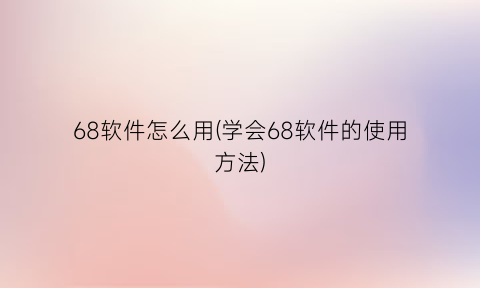 68软件怎么用(学会68软件的使用方法)