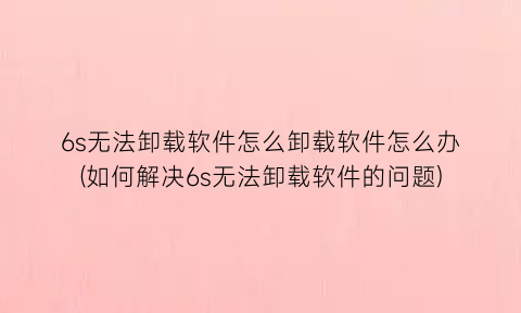 6s无法卸载软件怎么卸载软件怎么办(如何解决6s无法卸载软件的问题)