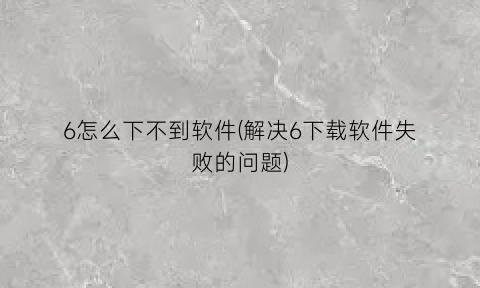 6怎么下不到软件(解决6下载软件失败的问题)