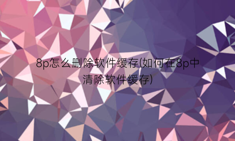 “8p怎么删除软件缓存(如何在8p中清除软件缓存)