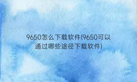 9650怎么下载软件(9650可以通过哪些途径下载软件)