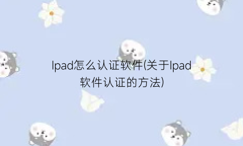 “Ipad怎么认证软件(关于Ipad软件认证的方法)