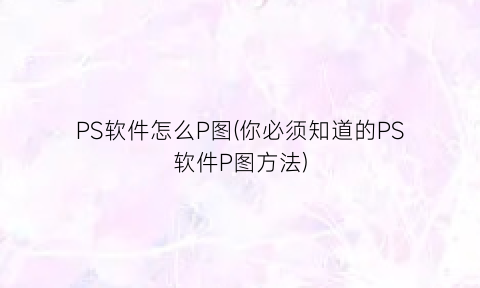 “PS软件怎么P图(你必须知道的PS软件P图方法)