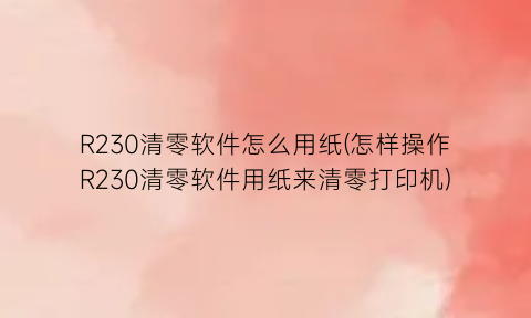 R230清零软件怎么用纸(怎样操作R230清零软件用纸来清零打印机)