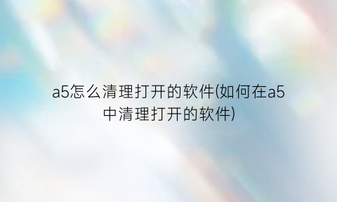 a5怎么清理打开的软件(如何在a5中清理打开的软件)