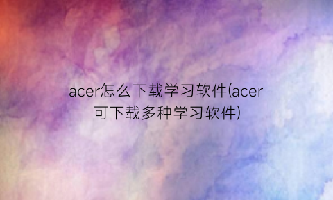 “acer怎么下载学习软件(acer可下载多种学习软件)