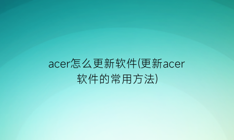 acer怎么更新软件(更新acer软件的常用方法)