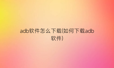 “adb软件怎么下载(如何下载adb软件)