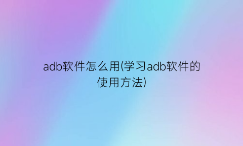 adb软件怎么用(学习adb软件的使用方法)