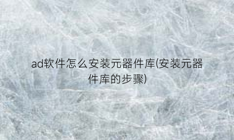 “ad软件怎么安装元器件库(安装元器件库的步骤)