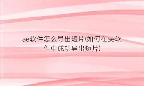 ae软件怎么导出短片(如何在ae软件中成功导出短片)