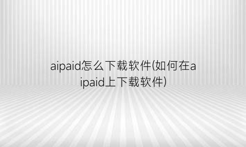 aipaid怎么下载软件(如何在aipaid上下载软件)