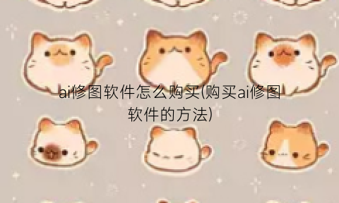 “ai修图软件怎么购买(购买ai修图软件的方法)