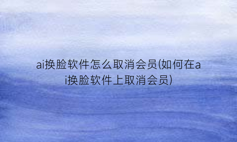 “ai换脸软件怎么取消会员(如何在ai换脸软件上取消会员)