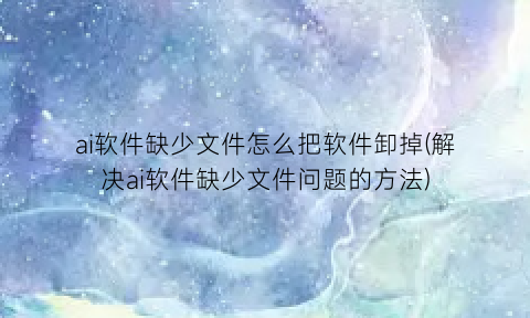 “ai软件缺少文件怎么把软件卸掉(解决ai软件缺少文件问题的方法)