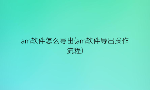 am软件怎么导出(am软件导出操作流程)