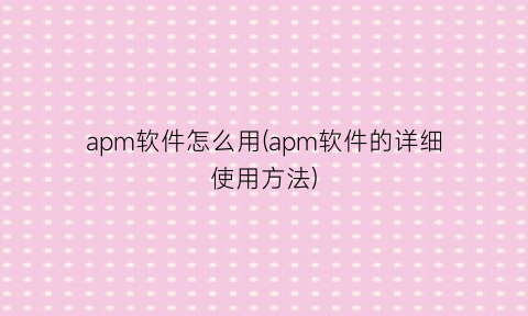 “apm软件怎么用(apm软件的详细使用方法)