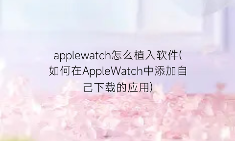 “applewatch怎么植入软件(如何在AppleWatch中添加自己下载的应用)