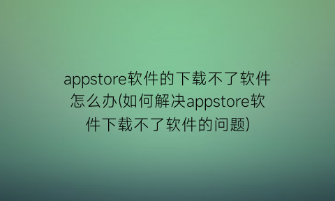 appstore软件的下载不了软件怎么办(如何解决appstore软件下载不了软件的问题)
