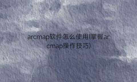 arcmap软件怎么使用(掌握arcmap操作技巧)