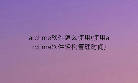 “arctime软件怎么使用(使用arctime软件轻松管理时间)