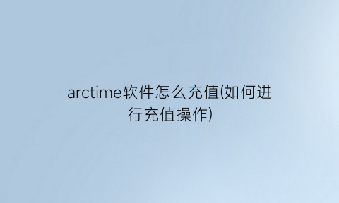 “arctime软件怎么充值(如何进行充值操作)