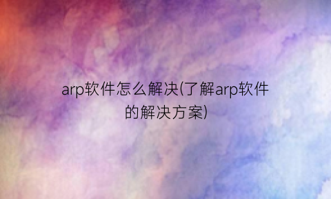 arp软件怎么解决(了解arp软件的解决方案)