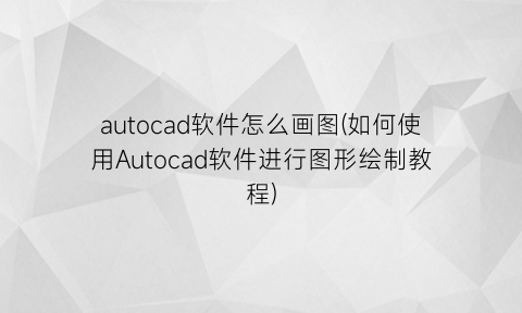 autocad软件怎么画图(如何使用Autocad软件进行图形绘制教程)