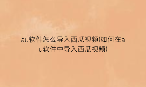 au软件怎么导入西瓜视频(如何在au软件中导入西瓜视频)
