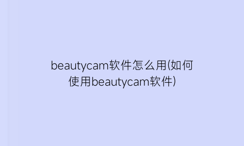 beautycam软件怎么用(如何使用beautycam软件)