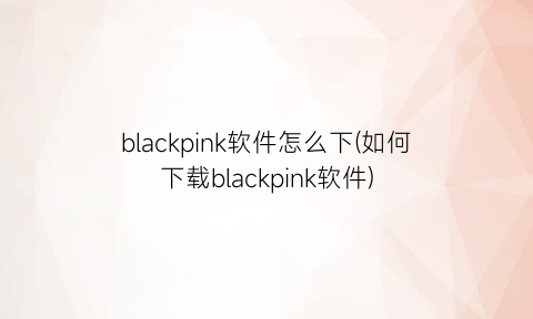 blackpink软件怎么下(如何下载blackpink软件)