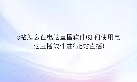b站怎么在电脑直播软件(如何使用电脑直播软件进行b站直播)