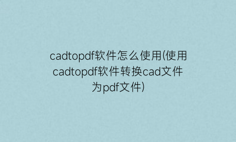 “cadtopdf软件怎么使用(使用cadtopdf软件转换cad文件为pdf文件)