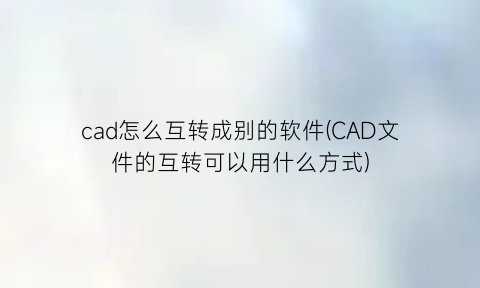 cad怎么互转成别的软件(CAD文件的互转可以用什么方式)